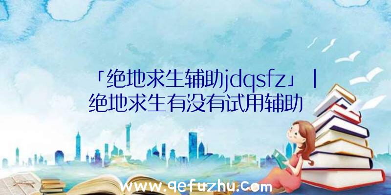 「绝地求生辅助jdqsfz」|绝地求生有没有试用辅助